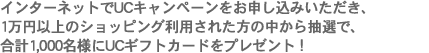 �C���^�[�l�b�g��UC�L�����y�[�������\�����݂��������A1���~�ȏ�̃V���b�s���O���p�����ꂽ���̒����璊�I�ŁA���v1,000���l��UC�M�t�g�J�[�h���v���[���g�I