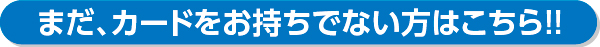 まだ、カードをお持ちでない方はこちら!!